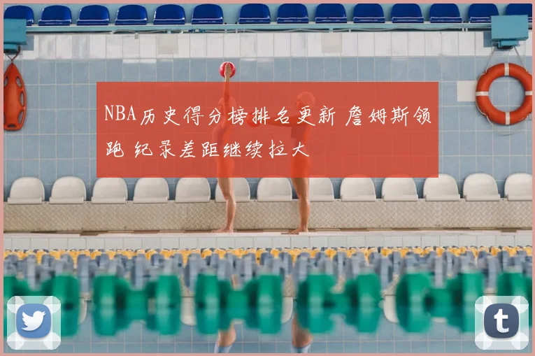 NBA历史得分榜排名更新 詹姆斯领跑 纪录差距继续拉大