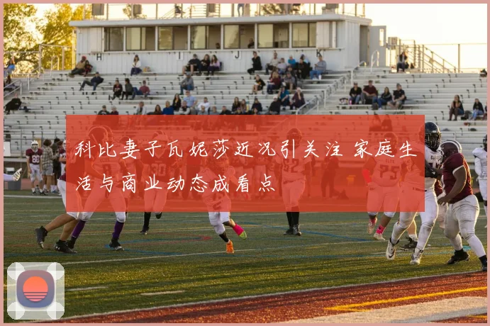 科比妻子瓦妮莎近况引关注 家庭生活与商业动态成看点