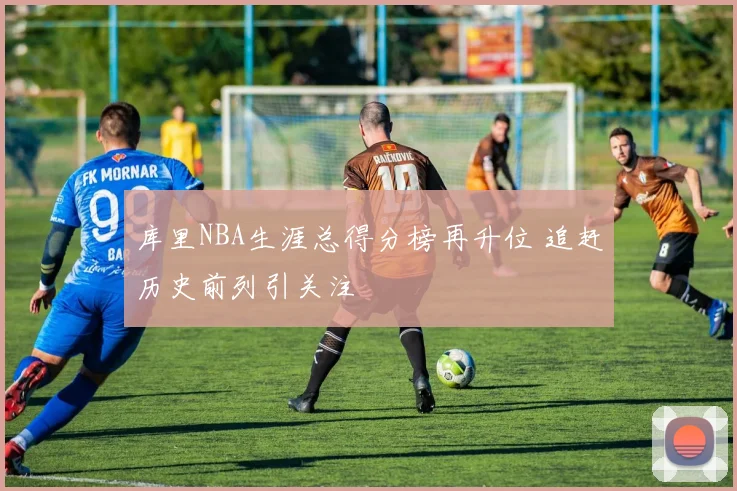 库里NBA生涯总得分榜再升位 追赶历史前列引关注