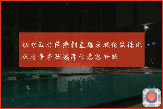 切尔西对阵热刺直播点燃伦敦德比双方争夺欧战席位悬念升级