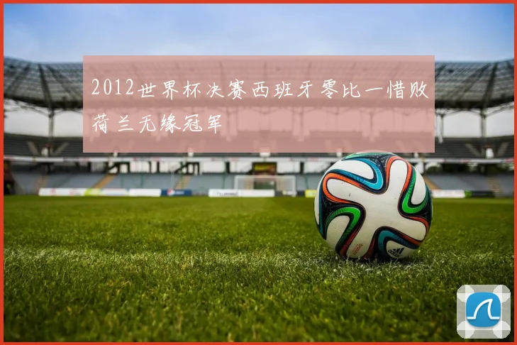 2012世界杯决赛西班牙零比一惜败荷兰无缘冠军
