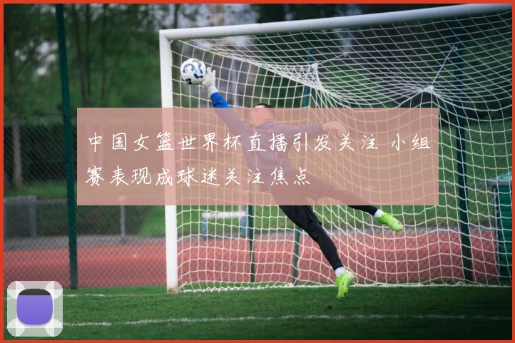 中国女篮世界杯直播引发关注 小组赛表现成球迷关注焦点