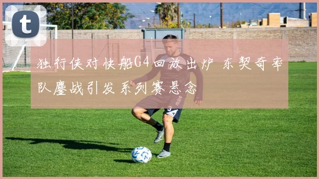 独行侠对快船G4回放出炉 东契奇率队鏖战引发系列赛悬念