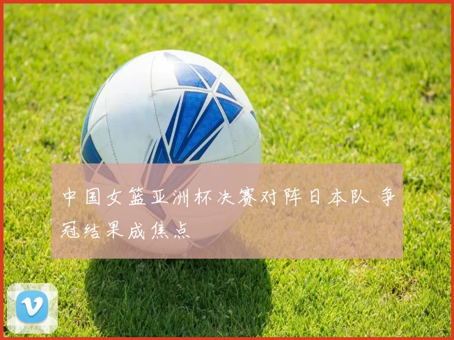 中国女篮亚洲杯决赛对阵日本队 争冠结果成焦点
