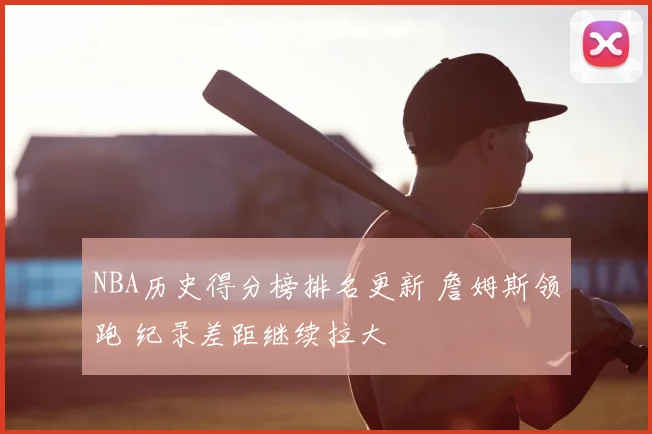 NBA历史得分榜排名更新 詹姆斯领跑 纪录差距继续拉大