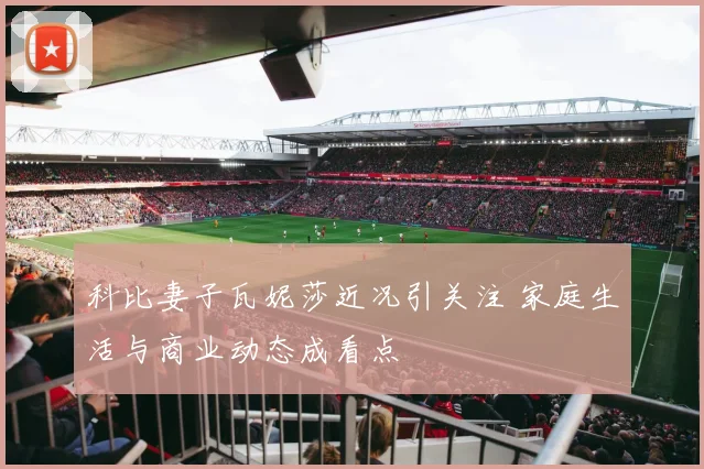 科比妻子瓦妮莎近况引关注 家庭生活与商业动态成看点