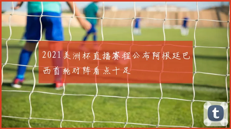 2021美洲杯直播赛程公布阿根廷巴西首轮对阵看点十足