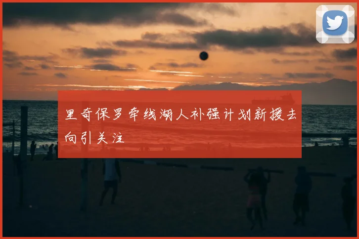 里奇保罗牵线湖人补强计划新援去向引关注