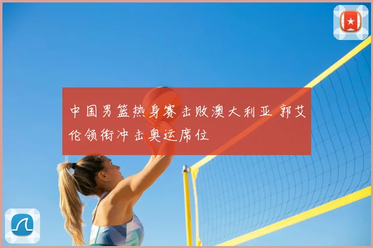 中国男篮热身赛击败澳大利亚 郭艾伦领衔冲击奥运席位