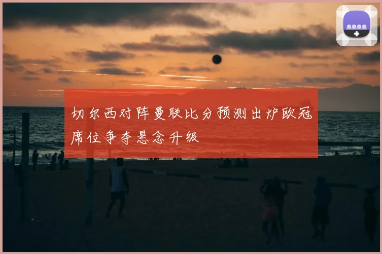 切尔西对阵曼联比分预测出炉欧冠席位争夺悬念升级